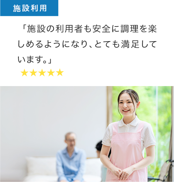 施設利用者の声： 「施設の利用者も安全に調理を楽しめるようになり、とても満足しています。」